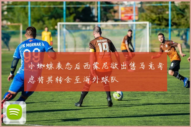 小蜘蛛表态后西蒙尼欲出售马竞考虑将其转会至海外球队