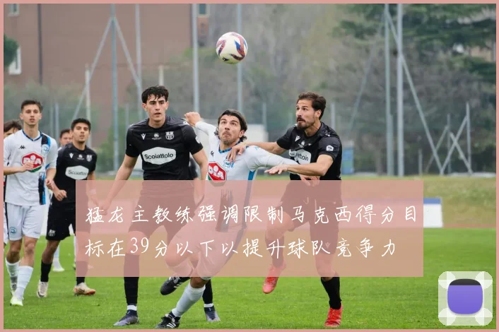 猛龙主教练强调限制马克西得分目标在39分以下以提升球队竞争力