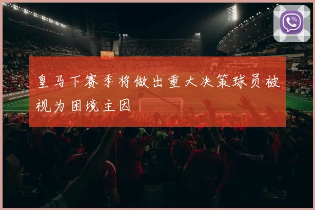 皇马下赛季将做出重大决策球员被视为困境主因