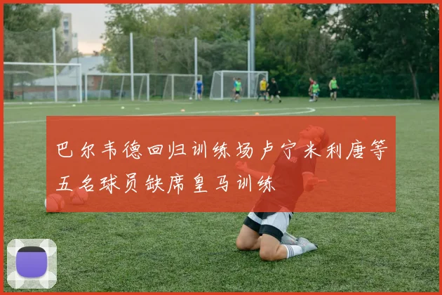 巴尔韦德回归训练场卢宁米利唐等五名球员缺席皇马训练