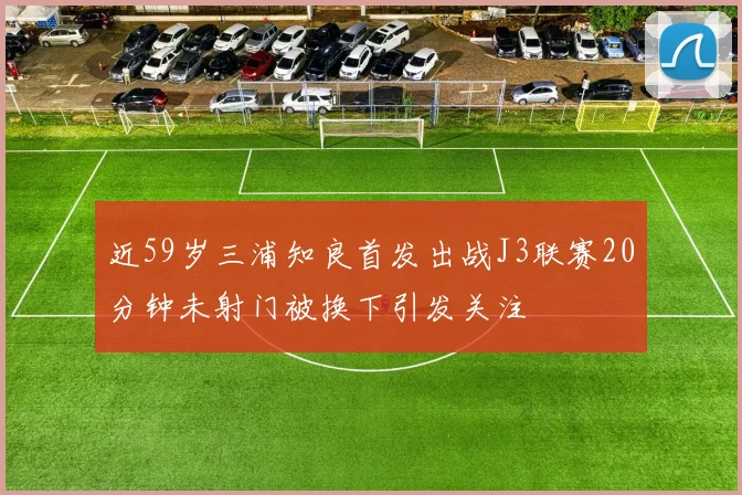 近59岁三浦知良首发出战J3联赛20分钟未射门被换下引发关注