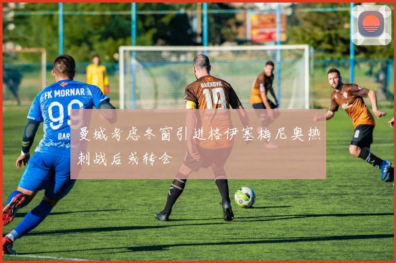 曼城考虑冬窗引进格伊塞梅尼奥热刺战后或转会