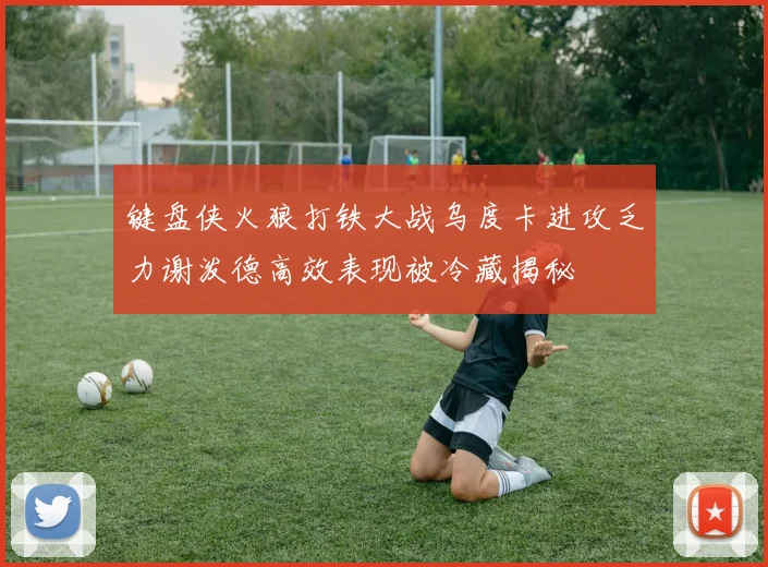 键盘侠火狼打铁大战乌度卡进攻乏力谢泼德高效表现被冷藏揭秘