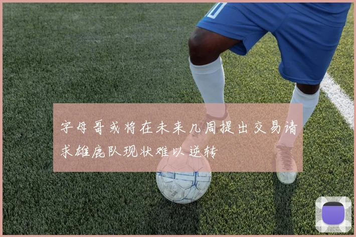 字母哥或将在未来几周提出交易请求雄鹿队现状难以逆转