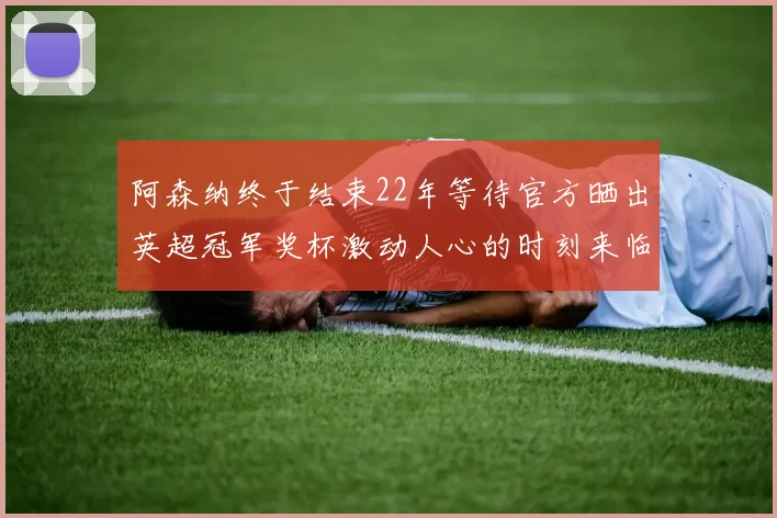 阿森纳终于结束22年等待官方晒出英超冠军奖杯激动人心的时刻来临