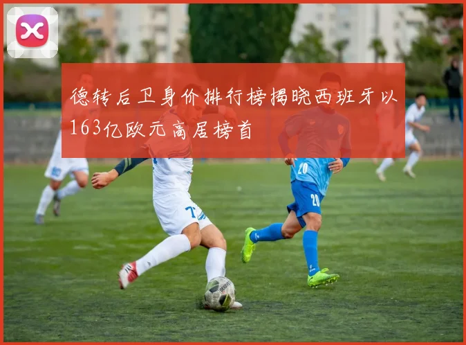 德转后卫身价排行榜揭晓西班牙以163亿欧元高居榜首