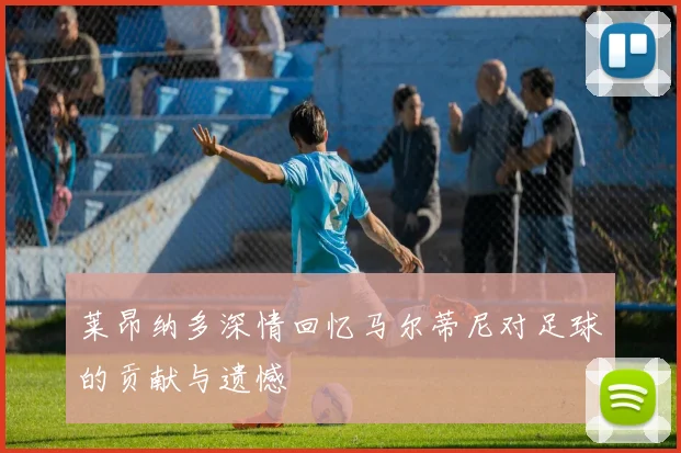莱昂纳多深情回忆马尔蒂尼对足球的贡献与遗憾