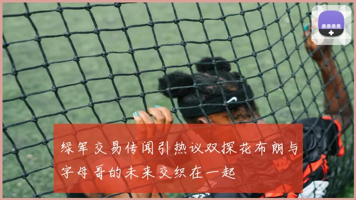 绿军交易传闻引热议双探花布朗与字母哥的未来交织在一起