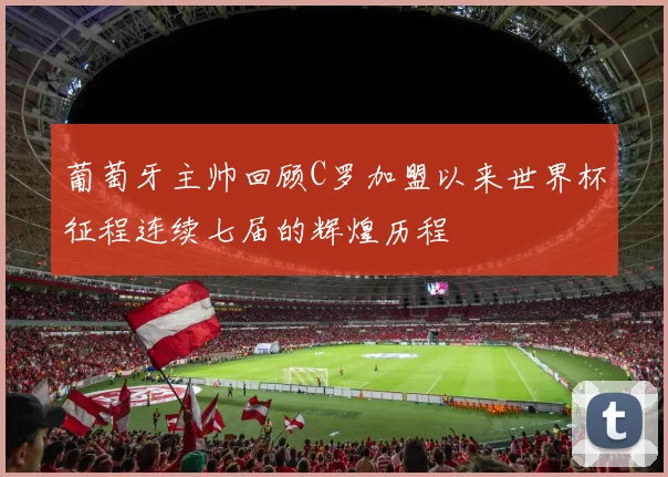 葡萄牙主帅回顾C罗加盟以来世界杯征程连续七届的辉煌历程