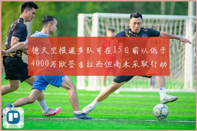 德天空报道多队可在15日前以低于4000万欧签吉拉西但尚未采取行动