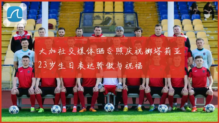 大加社交媒体晒合照庆祝娜塔莉亚23岁生日表达骄傲与祝福