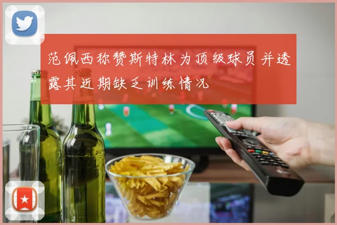 范佩西称赞斯特林为顶级球员并透露其近期缺乏训练情况