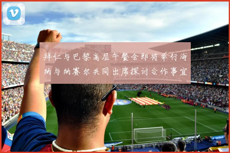 拜仁与巴黎高层午餐会即将举行海纳与纳赛尔共同出席探讨合作事宜