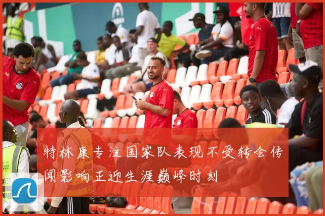特林康专注国家队表现不受转会传闻影响正迎生涯巅峰时刻