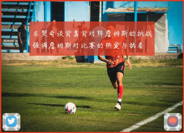 东契奇谈背靠背对阵詹姆斯的挑战强调詹姆斯对比赛的热爱与执着