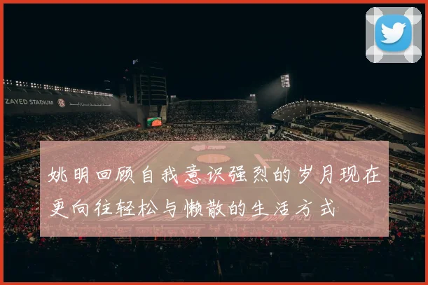 姚明回顾自我意识强烈的岁月现在更向往轻松与懒散的生活方式