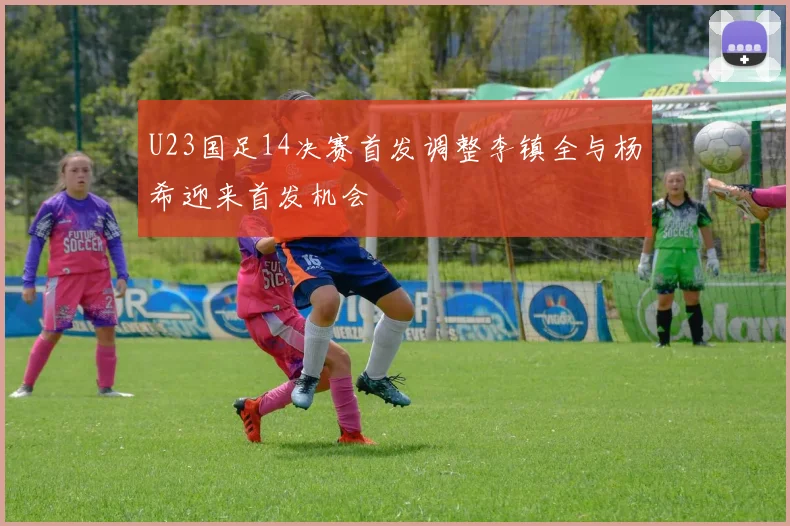 U23国足14决赛首发调整李镇全与杨希迎来首发机会