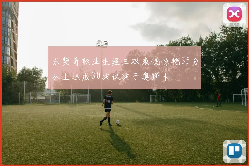 东契奇职业生涯三双表现惊艳35分以上达成30次仅次于奥斯卡