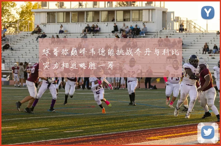 球哥称巅峰韦德能挑战乔丹与科比实力相近略胜一筹