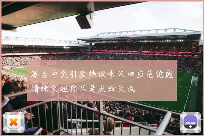赛后冲突引发热议索汉回应范德彪情绪失控称只是友好交流