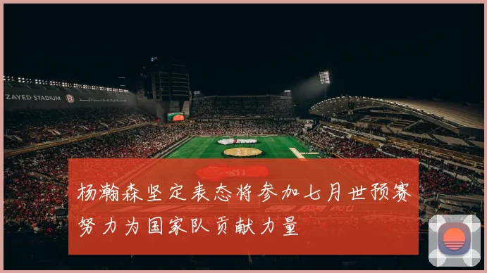 杨瀚森坚定表态将参加七月世预赛努力为国家队贡献力量