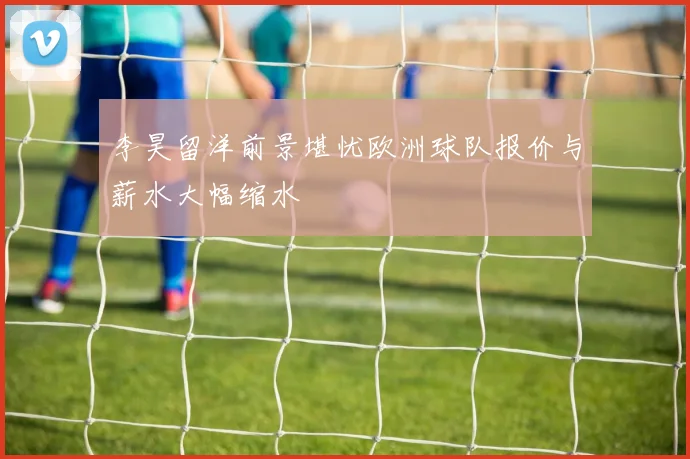 李昊留洋前景堪忧欧洲球队报价与薪水大幅缩水